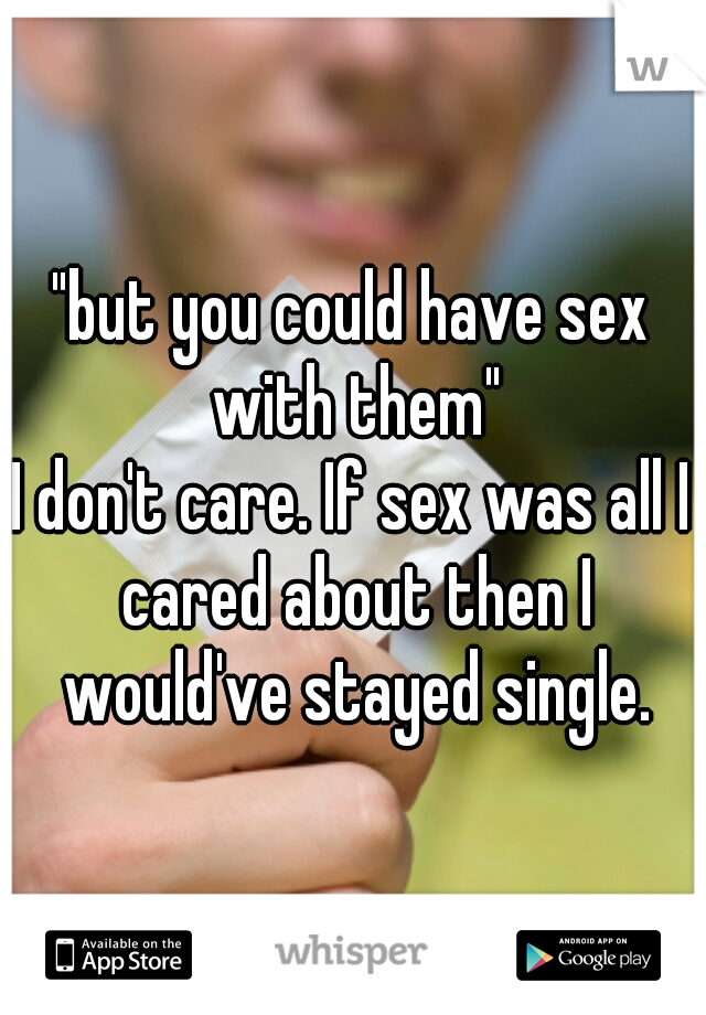 "but you could have sex with them"
I don't care. If sex was all I cared about then I would've stayed single.