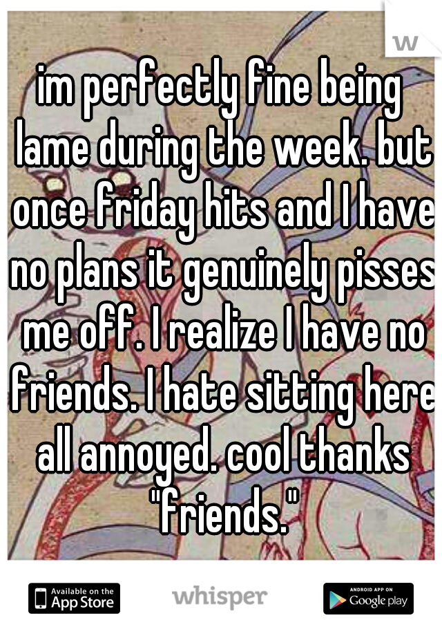 im perfectly fine being lame during the week. but once friday hits and I have no plans it genuinely pisses me off. I realize I have no friends. I hate sitting here all annoyed. cool thanks "friends."