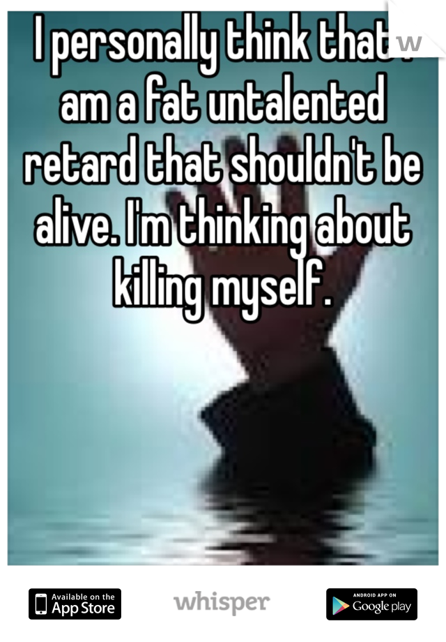 I personally think that I am a fat untalented retard that shouldn't be alive. I'm thinking about killing myself. 