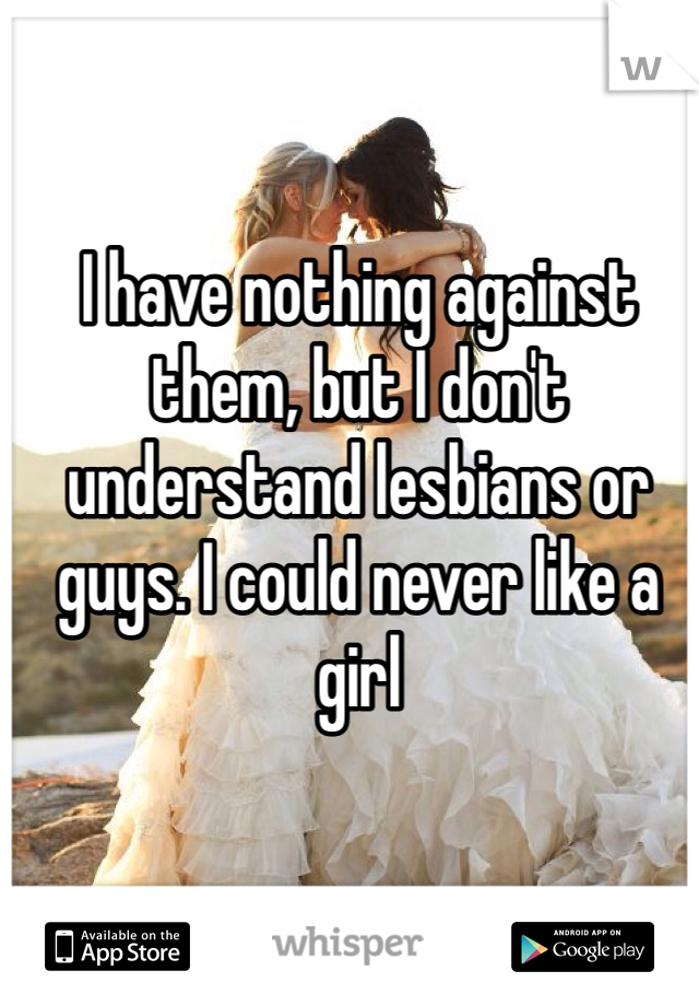 I have nothing against them, but I don't understand lesbians or guys. I could never like a girl