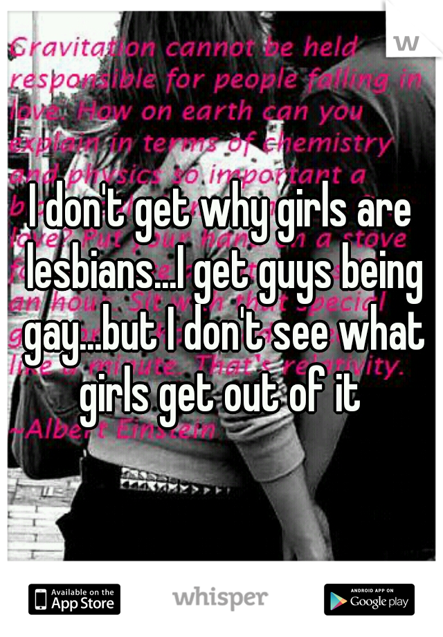 I don't get why girls are lesbians...I get guys being gay...but I don't see what girls get out of it 