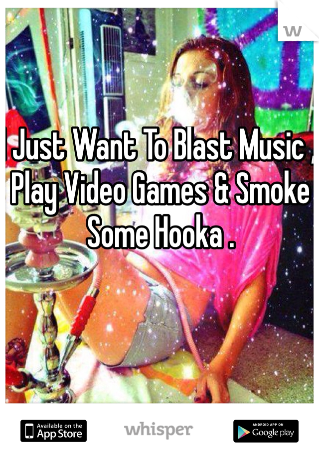 I Just Want To Blast Music , Play Video Games & Smoke Some Hooka . 