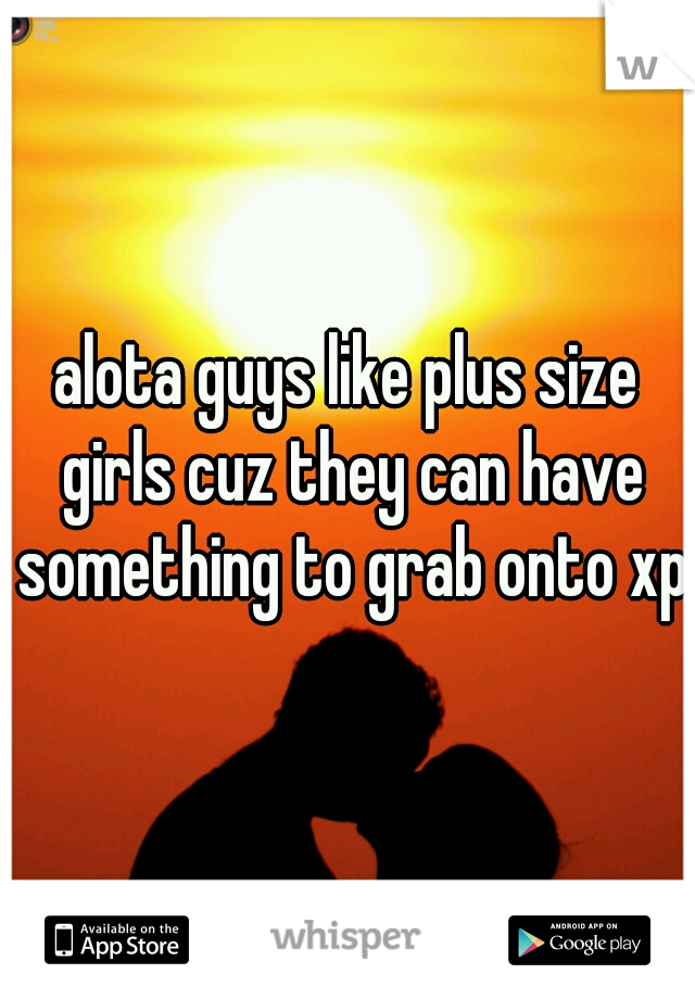 alota guys like plus size girls cuz they can have something to grab onto xp