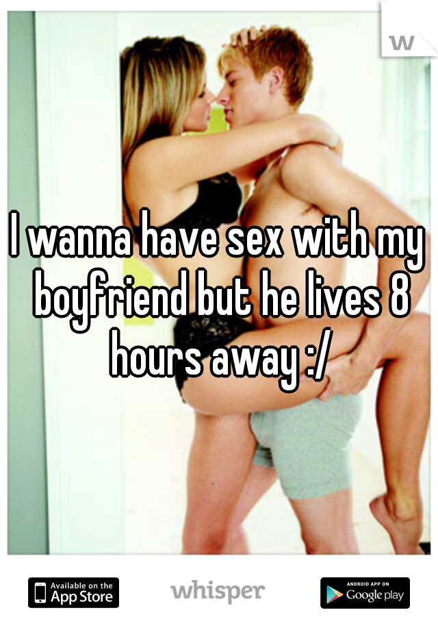 I wanna have sex with my boyfriend but he lives 8 hours away :/