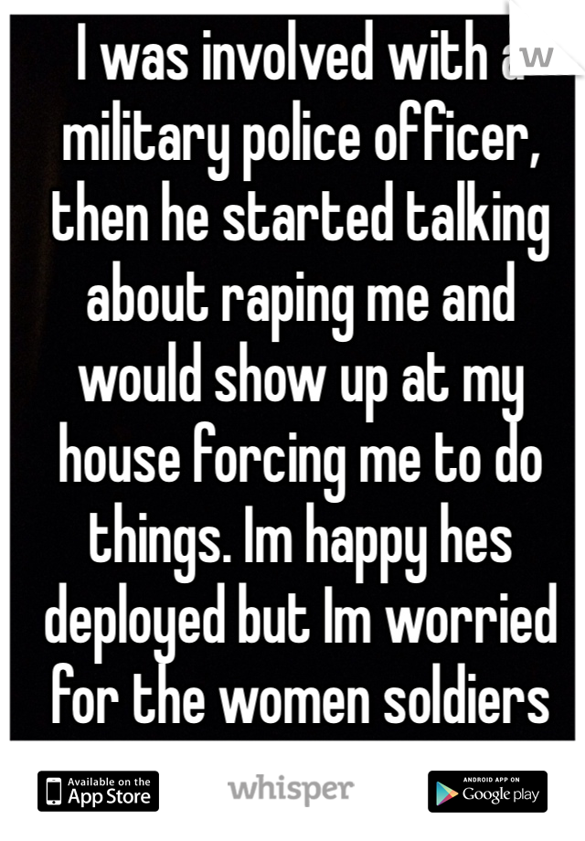 I was involved with a military police officer, then he started talking about raping me and would show up at my house forcing me to do things. Im happy hes deployed but Im worried for the women soldiers hes with. He would.