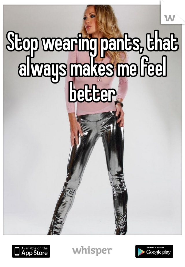 Stop wearing pants, that always makes me feel better