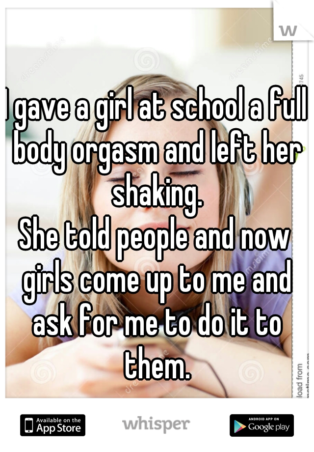I gave a girl at school a full body orgasm and left her shaking.
She told people and now girls come up to me and ask for me to do it to them.