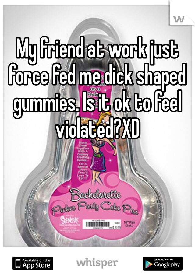 My friend at work just force fed me dick shaped gummies. Is it ok to feel violated?XD
