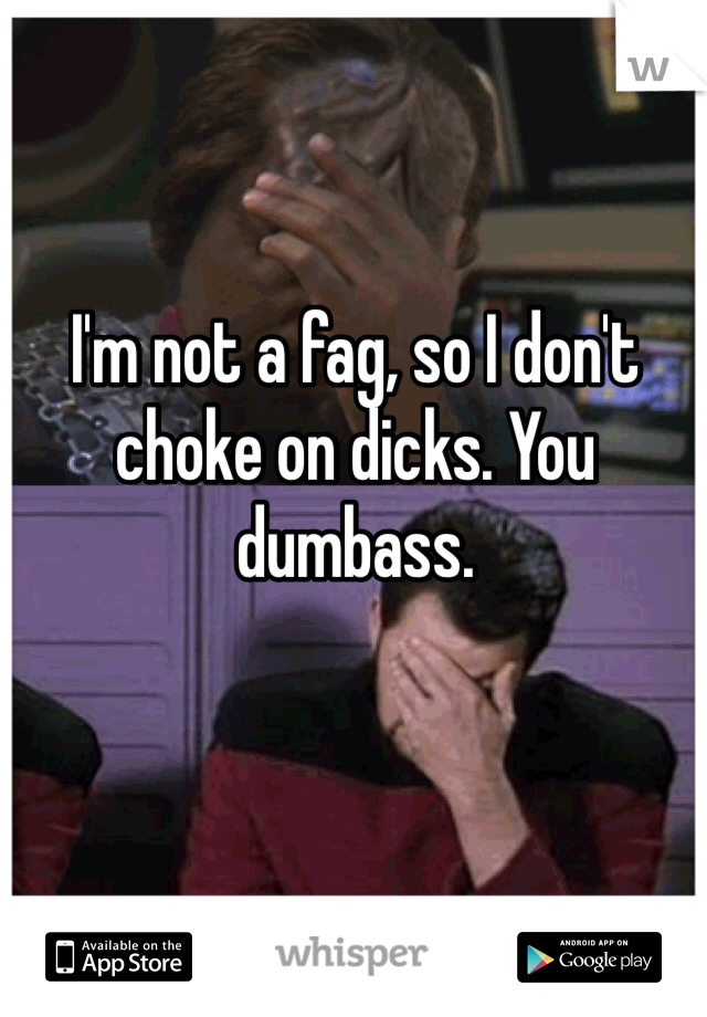 I'm not a fag, so I don't choke on dicks. You dumbass. 
