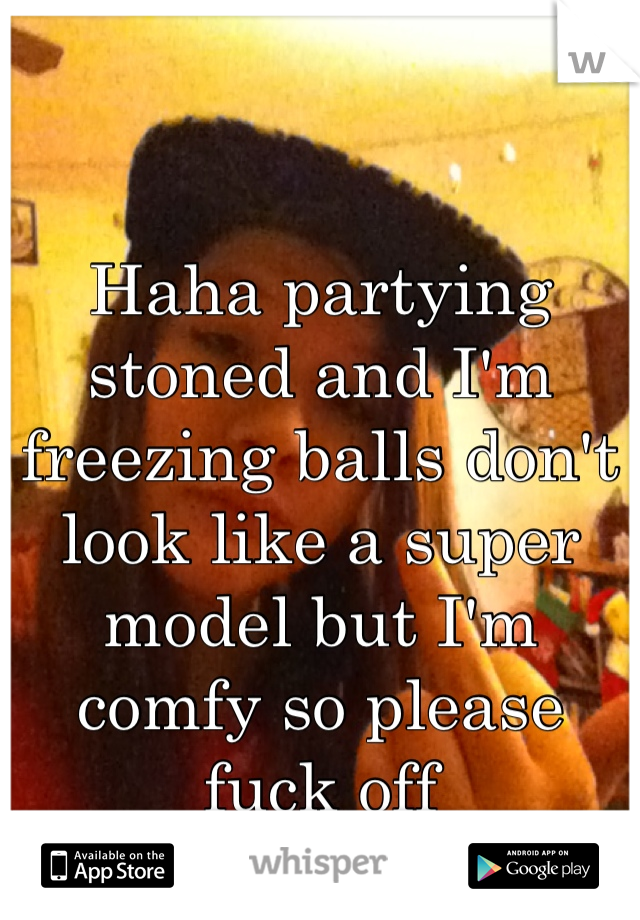 Haha partying stoned and I'm freezing balls don't look like a super model but I'm comfy so please fuck off