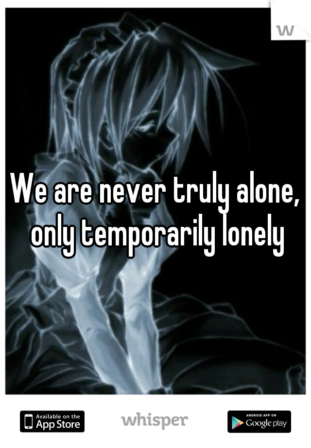 We are never truly alone, only temporarily lonely