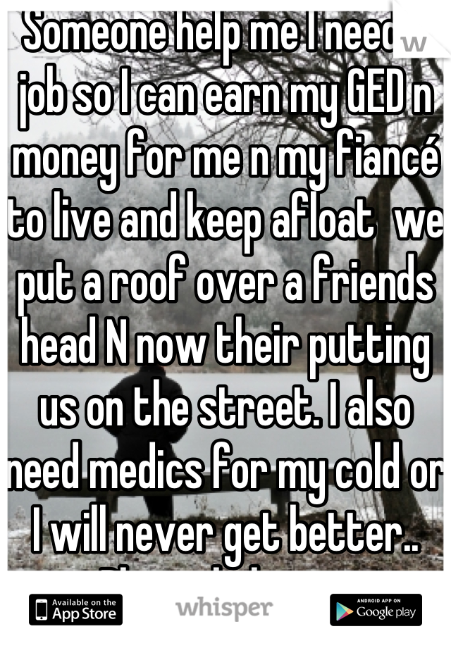Someone help me I need a job so I can earn my GED n money for me n my fiancé to live and keep afloat  we put a roof over a friends head N now their putting us on the street. I also need medics for my cold or I will never get better.. 
Please help me..

