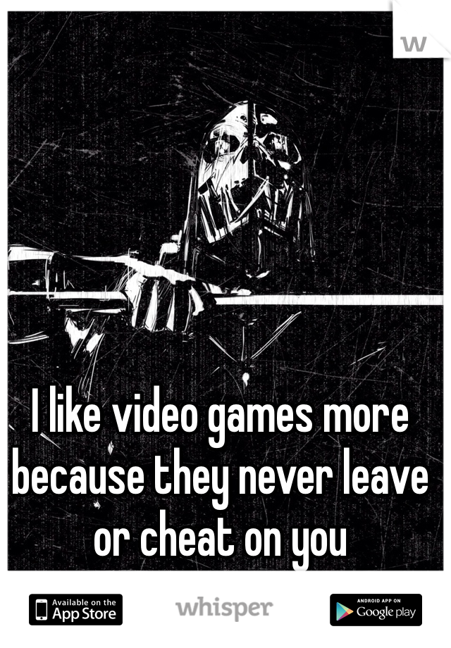 I like video games more because they never leave or cheat on you 
