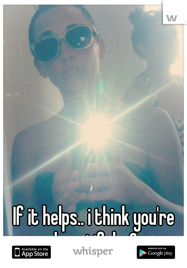 If it helps.. i think you're beautiful <3