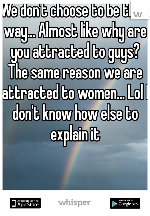 We don't choose to be that way... Almost like why are you attracted to guys? The same reason we are attracted to women... Lol I don't know how else to explain it 