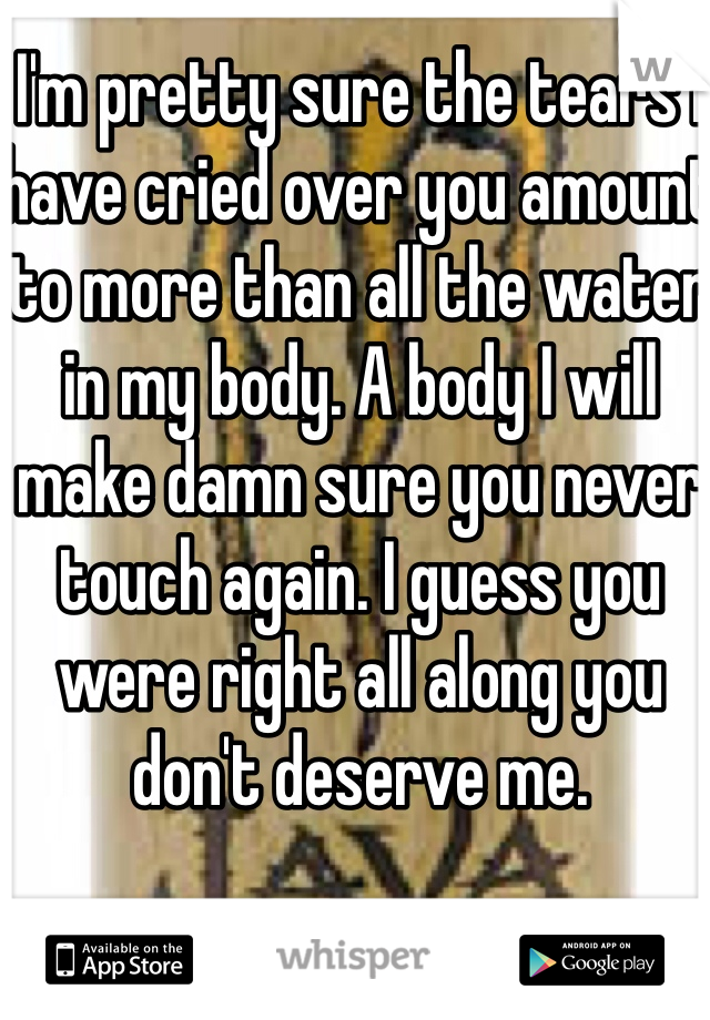 I'm pretty sure the tears I have cried over you amount to more than all the water in my body. A body I will make damn sure you never touch again. I guess you were right all along you don't deserve me.