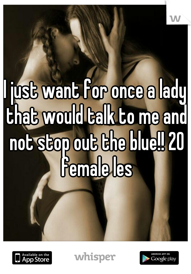 I just want for once a lady that would talk to me and not stop out the blue!! 20 female les