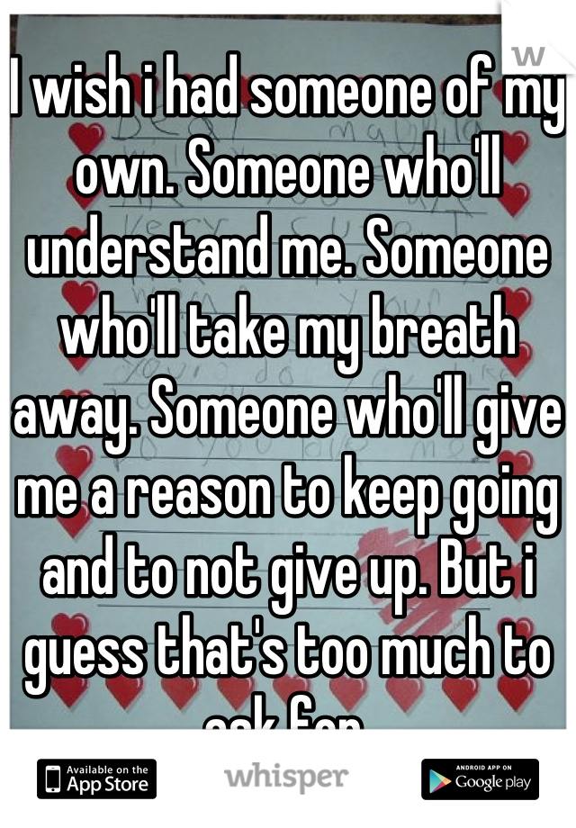 I wish i had someone of my own. Someone who'll understand me. Someone who'll take my breath away. Someone who'll give me a reason to keep going and to not give up. But i guess that's too much to ask for.