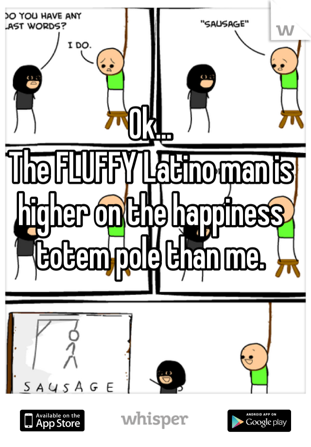 Ok...
The FLUFFY Latino man is higher on the happiness totem pole than me.
