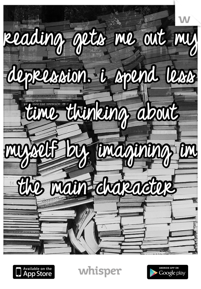 reading gets me out my depression. i spend less time thinking about myself by imagining im the main character 