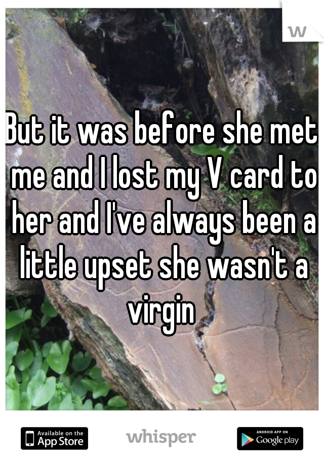 But it was before she met me and I lost my V card to her and I've always been a little upset she wasn't a virgin 