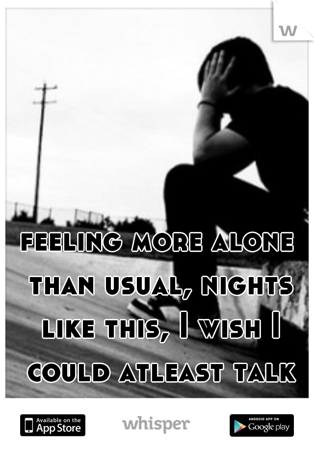 feeling more alone than usual, nights like this, I wish I could atleast talk to you