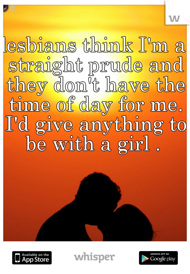 lesbians think I'm a straight prude and they don't have the time of day for me. I'd give anything to be with a girl . 
