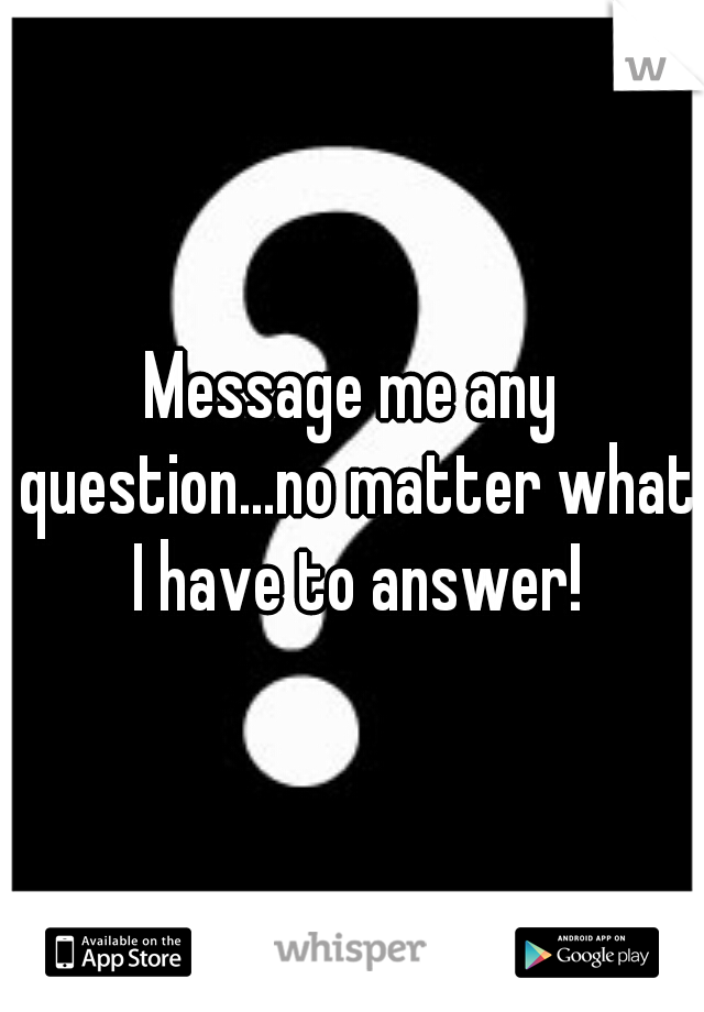 Message me any question...no matter what I have to answer!