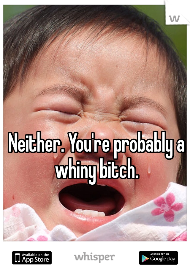 Neither. You're probably a whiny bitch. 