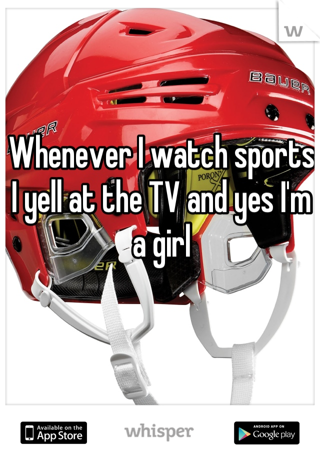 Whenever I watch sports I yell at the TV and yes I'm a girl