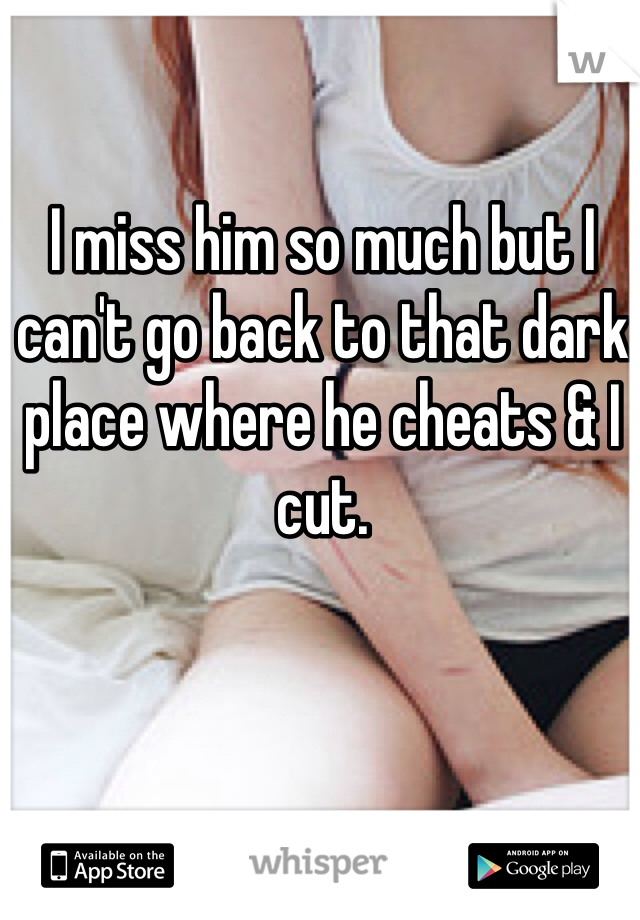 I miss him so much but I can't go back to that dark place where he cheats & I cut. 