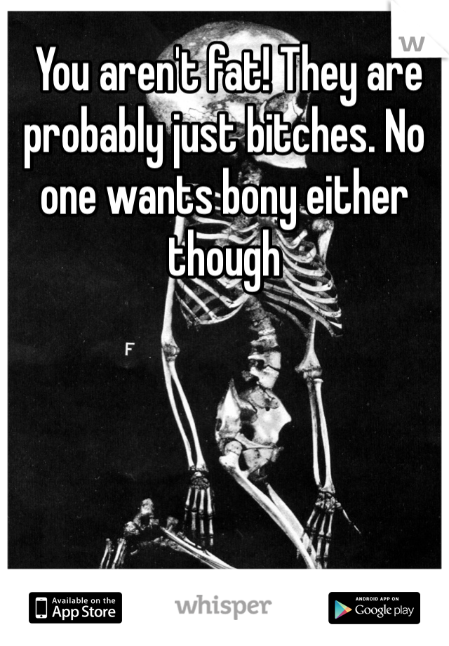  You aren't fat! They are probably just bitches. No one wants bony either though 