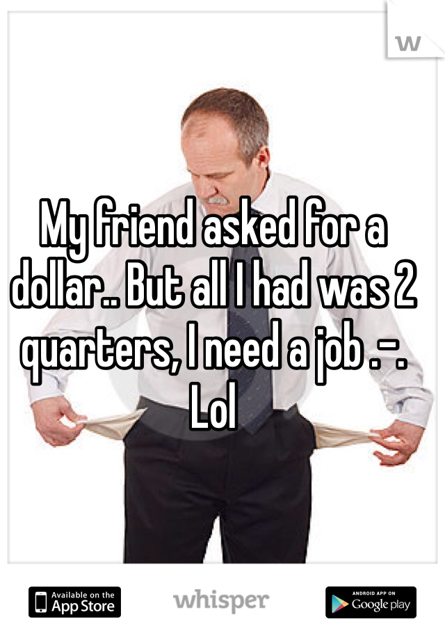 My friend asked for a dollar.. But all I had was 2 quarters, I need a job .-. Lol 