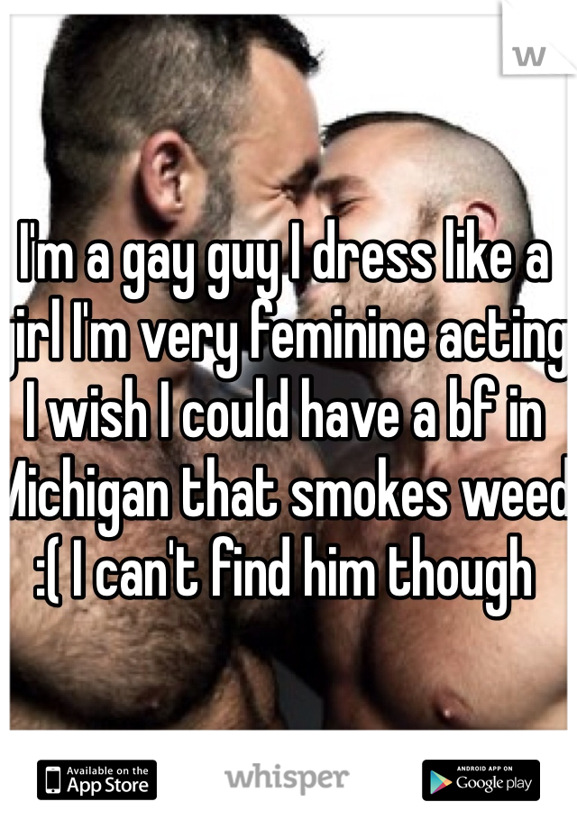 I'm a gay guy I dress like a girl I'm very feminine acting I wish I could have a bf in Michigan that smokes weed :( I can't find him though 