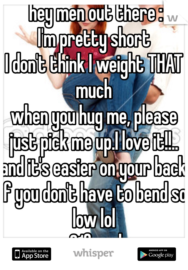  hey men out there : 
I'm pretty short 
I don't think I weight THAT much 
when you hug me, please just pick me up.I love it!!.. and it's easier on your back if you don't have to bend so low lol
- 21female 