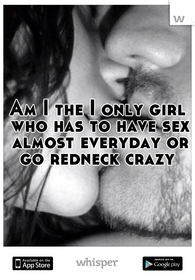 Am I the I only girl who has to have sex almost everyday or go redneck crazy 