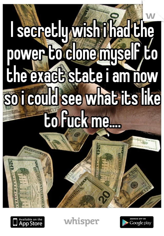 I secretly wish i had the power to clone myself to the exact state i am now so i could see what its like to fuck me....