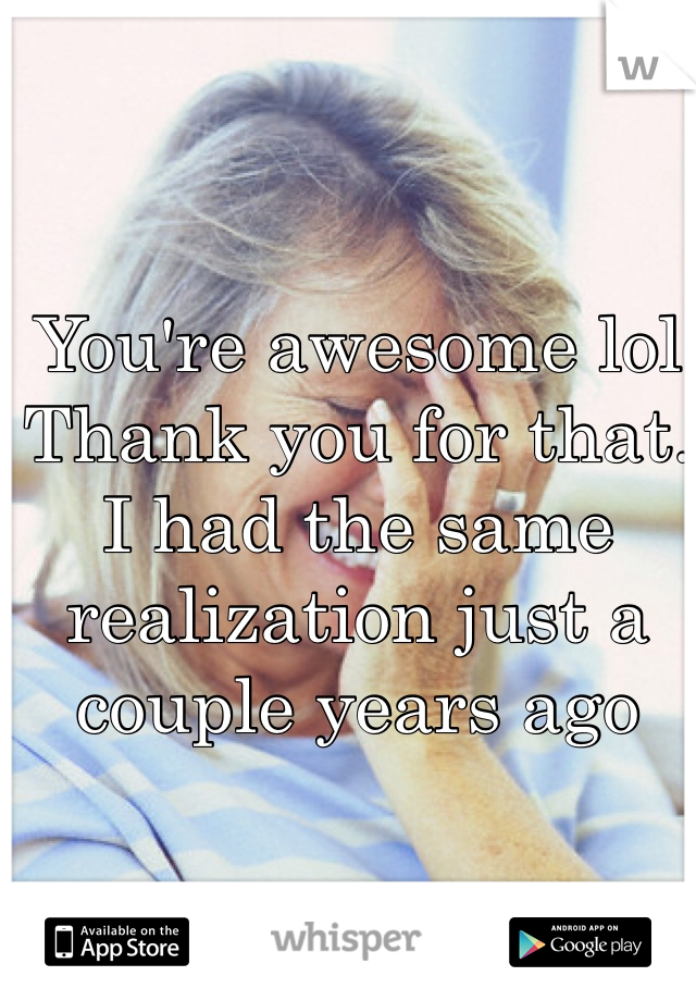 You're awesome lol
Thank you for that. 
I had the same realization just a couple years ago