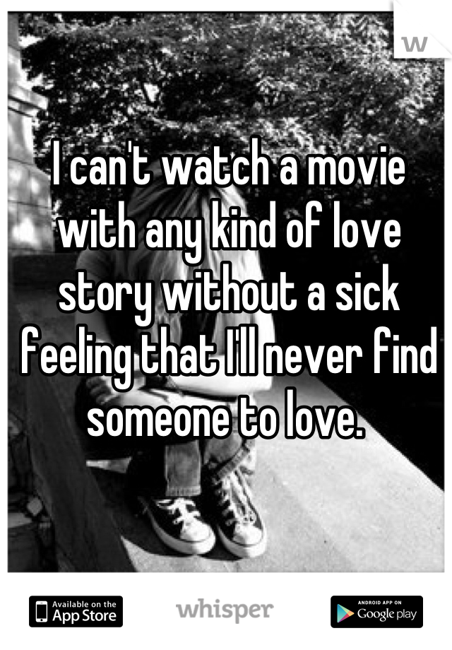 I can't watch a movie with any kind of love story without a sick feeling that I'll never find someone to love. 