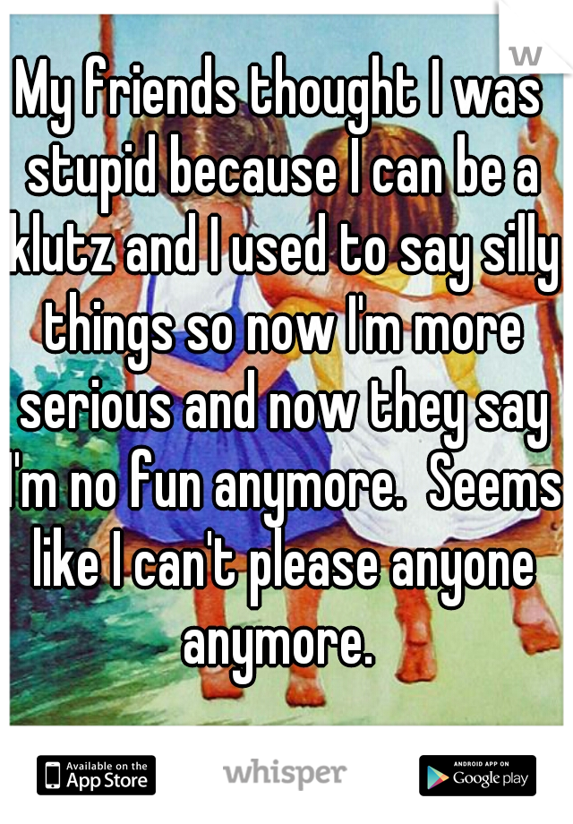 My friends thought I was stupid because I can be a klutz and I used to say silly things so now I'm more serious and now they say I'm no fun anymore.  Seems like I can't please anyone anymore. 