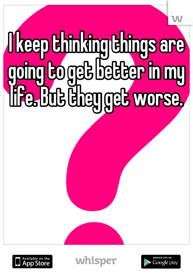 I keep thinking things are going to get better in my life. But they get worse.