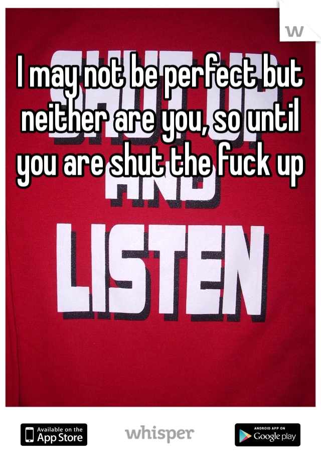 I may not be perfect but neither are you, so until you are shut the fuck up