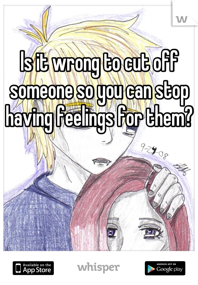 Is it wrong to cut off someone so you can stop having feelings for them?