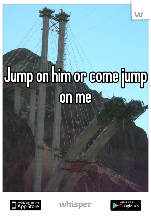 Jump on him or come jump on me 