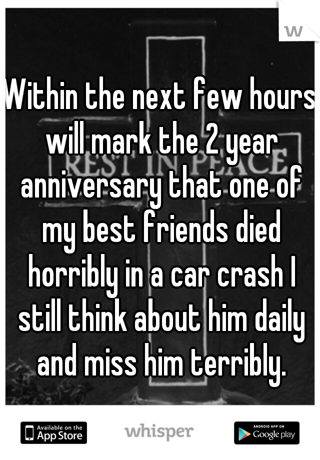 Within the next few hours will mark the 2 year anniversary that one of my best friends died horribly in a car crash I still think about him daily and miss him terribly.