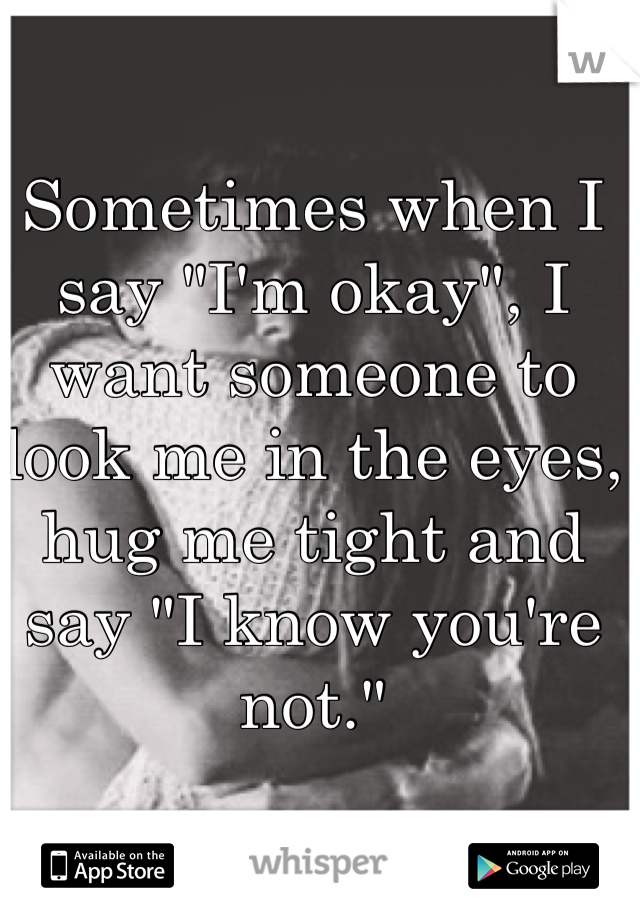 Sometimes when I say "I'm okay", I want someone to look me in the eyes, hug me tight and say "I know you're not."