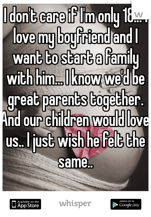 I don't care if I'm only 18... I love my boyfriend and I want to start a family with him... I know we'd be great parents together.  And our children would love us.. I just wish he felt the same..