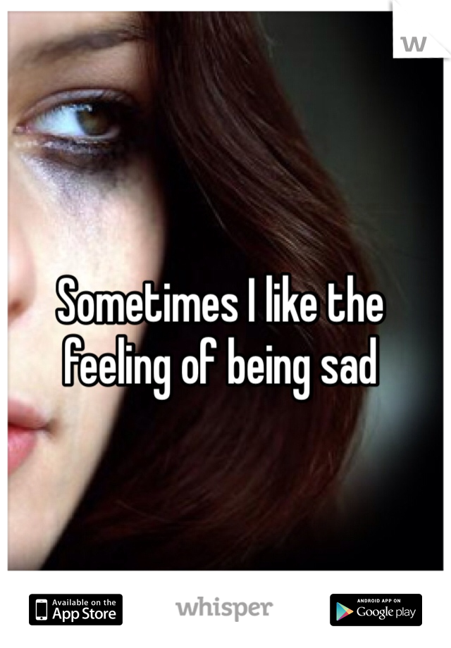 Sometimes I like the feeling of being sad
