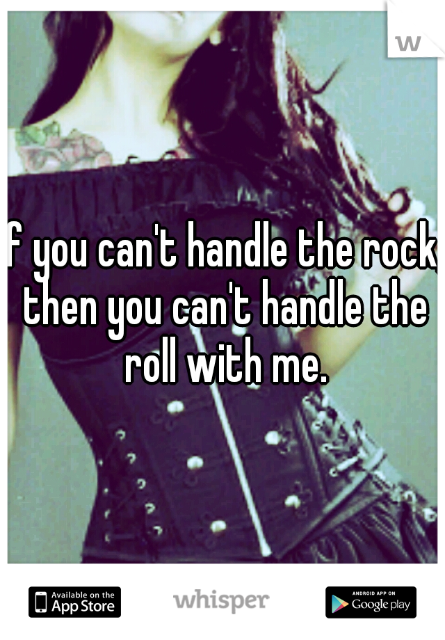 If you can't handle the rock, then you can't handle the roll with me.