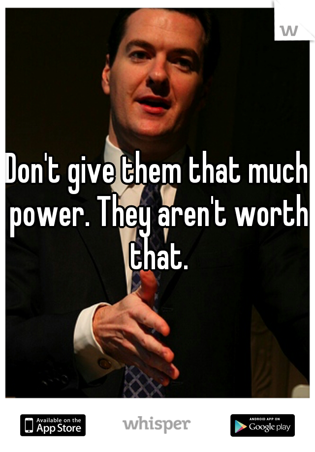 Don't give them that much power. They aren't worth that.